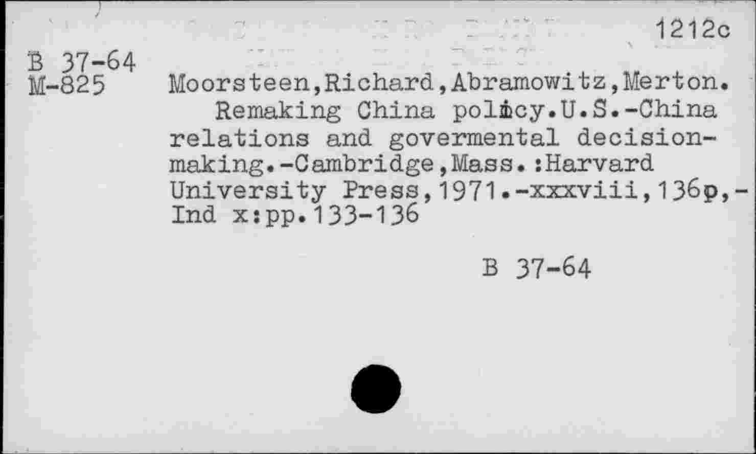 ﻿1212c
B 37-64 M-825
Moorsteen,Richard,Abramowitz,Merton.
Remaking China policy.U.S.-China relations and govermental decisionmaking. -Cambridge, Mass. :Harvard University Press,1971.-xxxviii,136p,-Ind x:pp.133-136
B 37-64